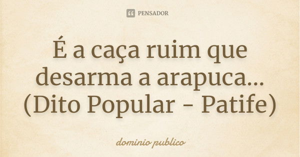 É a caça ruim que desarma a arapuca... (Dito Popular - Patife)... Frase de Dominio publico.