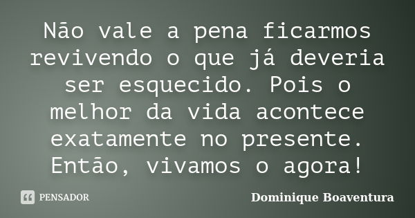 Não vale a pena ficarmos revivendo o que já deveria ser esquecido. Pois o melhor da vida acontece exatamente no presente. Então, vivamos o agora!... Frase de Dominique Boaventura.