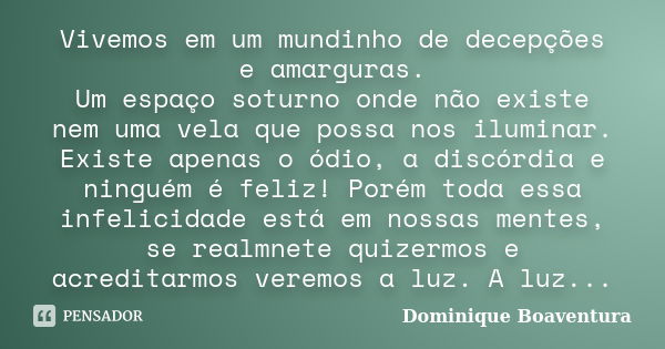 Vivemos em um mundinho de decepções e amarguras. Um espaço soturno onde não existe nem uma vela que possa nos iluminar. Existe apenas o ódio, a discórdia e ning... Frase de Dominique Boaventura.