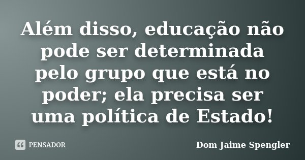 Além disso, educação não pode ser determinada pelo grupo que está no poder; ela precisa ser uma política de Estado!... Frase de Dom Jaime Spengler.