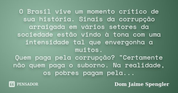O Brasil vive um momento crítico de sua história. Sinais da corrupção arraigada em vários setores da sociedade estão vindo à tona com uma intensidade tal que en... Frase de Dom Jaime Spengler.