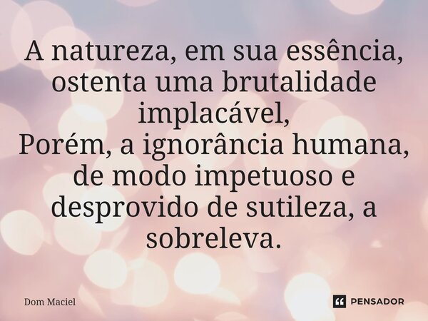 A natureza, em sua essência, ostenta uma brutalidade implacável, Porém, a ignorância humana, de modo impetuoso e desprovido de sutileza, a sobreleva.... Frase de Dom Maciel.