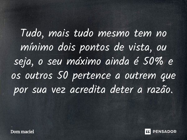 ⁠Tudo, mais tudo mesmo tem no mínimo dois pontos de vista, ou seja, o seu máximo ainda é 50% e os outros 50 pertence a outrem que por sua vez acredita deter a r... Frase de Dom Maciel.