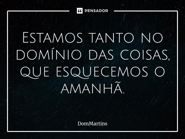 Estamos tanto no domínio das coisas, que esquecemos o amanhã.⁠... Frase de DomMartins.