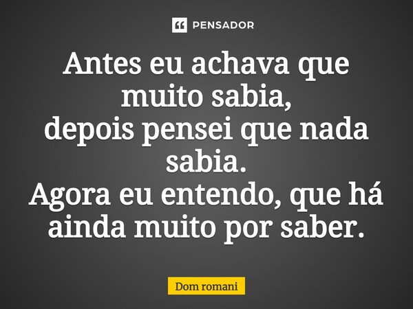 ⁠Antes eu achava que muito sabia, depois pensei que nada sabia. Agora eu entendo, que há ainda muito por saber.... Frase de Dom Romani.