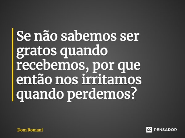 Se não sabemos ser gratos quando recebemos, por que então nos irritamos quando perdemos?... Frase de Dom Romani.