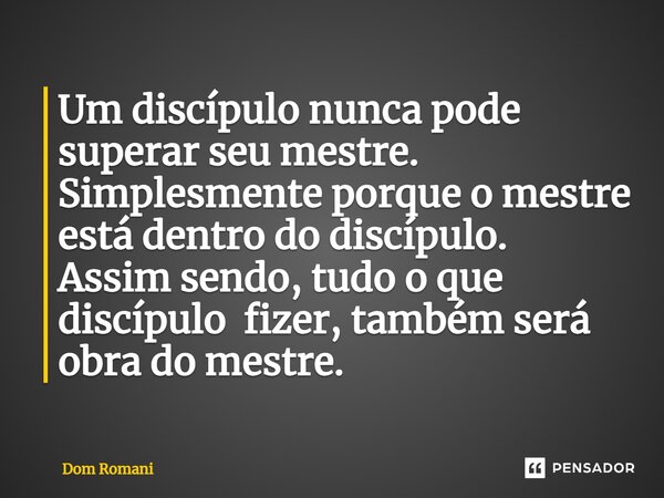 ⁠Um discípulo nunca pode superar seu mestre. Simplesmente porque o mestre está dentro do discípulo. Assim sendo, tudo o que discípulo fizer, também será obra do... Frase de Dom Romani.