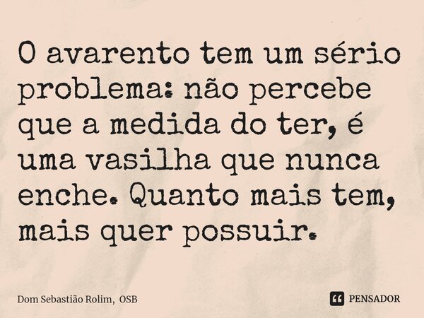 ⁠O avarento tem um sério problema: não percebe que a medida do ter, é uma vasilha que nunca enche. Quanto mais tem, mais quer possuir.... Frase de Dom Sebastião Rolim, OSB.