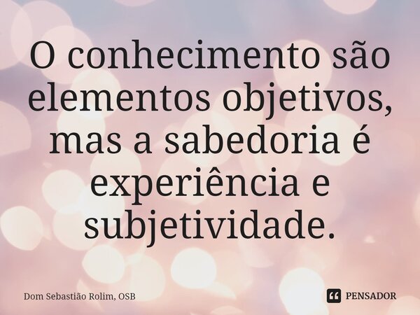 ⁠O conhecimento são elementos objetivos, mas a sabedoria é experiência e subjetividade.... Frase de Dom Sebastião Rolim, OSB.