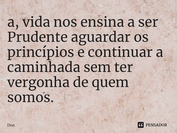 ⁠a, vida nos ensina a ser Prudente aguardar os princípios e continuar a caminhada sem ter vergonha de quem somos.... Frase de Don.