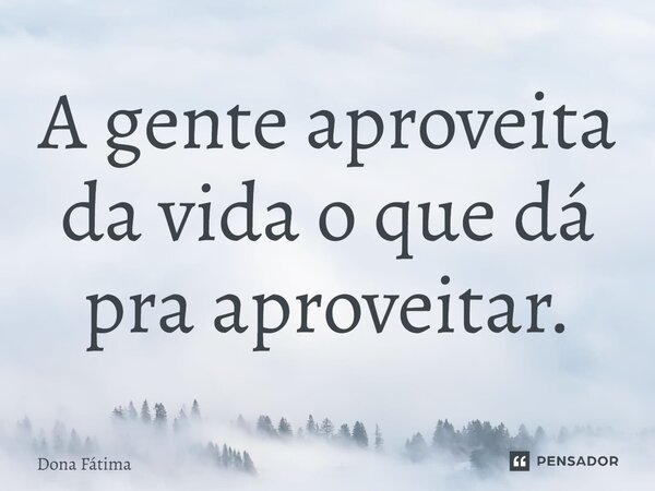 A gente aproveita da vida o que dá pra aproveitar.... Frase de Dona Fátima.