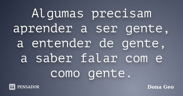 Algumas precisam aprender a ser gente, a entender de gente, a saber falar com e como gente.... Frase de Dona Geo.