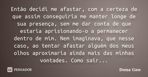 Então decidi me afastar, com a certeza de que assim conseguiria me manter longe de sua presença, sem me dar conta de que estaria aprisionando-o a permanecer den... Frase de Dona Geo.