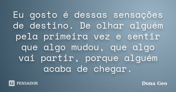 Eu gosto é dessas sensações de destino. De olhar alguém pela primeira vez e sentir que algo mudou, que algo vai partir, porque alguém acaba de chegar.... Frase de Dona Geo.