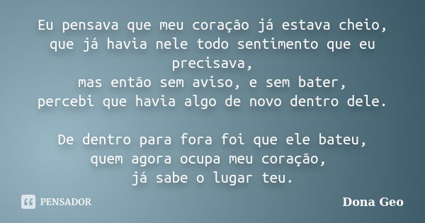 Eu pensava que meu coração já estava cheio, que já havia nele todo sentimento que eu precisava, mas então sem aviso, e sem bater, percebi que havia algo de novo... Frase de Dona Geo.