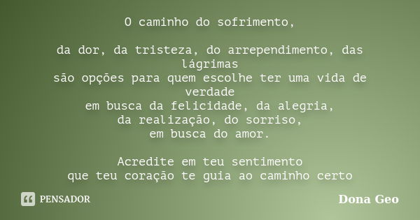 O caminho do sofrimento, da dor, da tristeza, do arrependimento, das lágrimas são opções para quem escolhe ter uma vida de verdade em busca da felicidade, da al... Frase de Dona Geo.