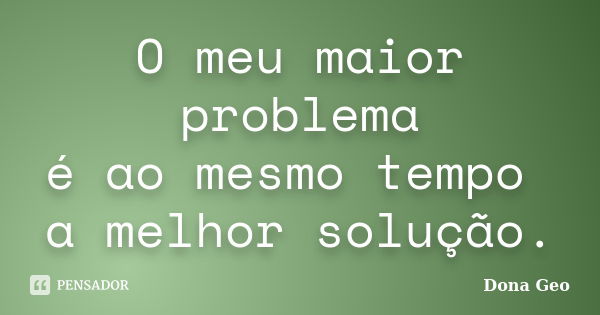 O meu maior problema é ao mesmo tempo a melhor solução.... Frase de Dona Geo.