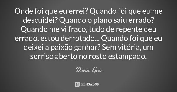 Onde foi que eu errei? Quando foi que eu me descuidei? Quando o plano saiu errado? Quando me vi fraco, tudo de repente deu errado, estou derrotado... Quando foi... Frase de Dona Geo.