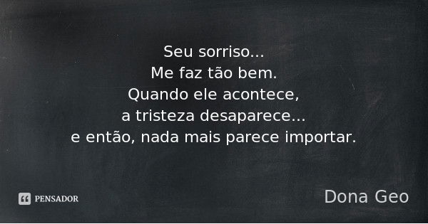 Seu sorriso...
Me faz tão bem.
Quando ele acontece,
a tristeza desaparece...
e então, nada mais parece importar.... Frase de Dona Geo.