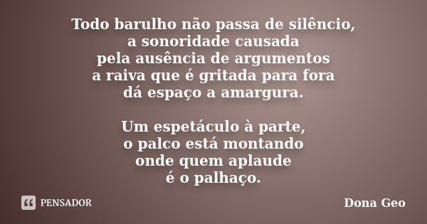 Todo barulho não passa de silêncio, a sonoridade causada pela ausência de argumentos a raiva que é gritada para fora dá espaço a amargura. Um espetáculo à parte... Frase de Dona Geo.