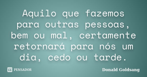 Aquilo que fazemos para outras pessoas, bem ou mal, certamente retornará para nós um dia, cedo ou tarde.... Frase de Donald Goldsang.