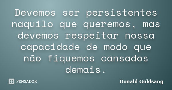 Devemos ser persistentes naquilo que queremos, mas devemos respeitar nossa capacidade de modo que não fiquemos cansados demais.... Frase de Donald Goldsang.