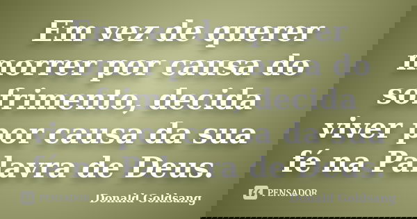 Em vez de querer morrer por causa do sofrimento, decida viver por causa da sua fé na Palavra de Deus.... Frase de Donald Goldsang.