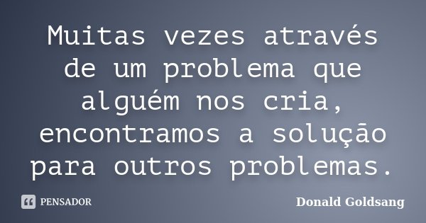 Muitas vezes através de um problema que alguém nos cria, encontramos a solução para outros problemas.... Frase de Donald Goldsang.