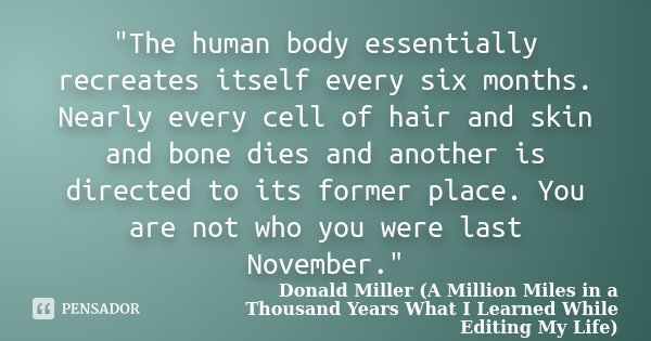 "The human body essentially recreates itself every six months. Nearly every cell of hair and skin and bone dies and another is directed to its former place... Frase de Donald Miller (A Million Miles in a Thousand Years What I Learned While Editing My Life).