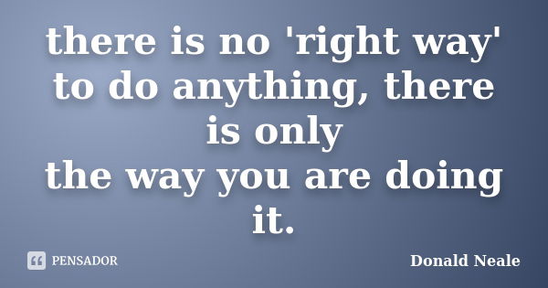 there is no 'right way' to do anything, there is only the way you are doing it.... Frase de Donald Neale.