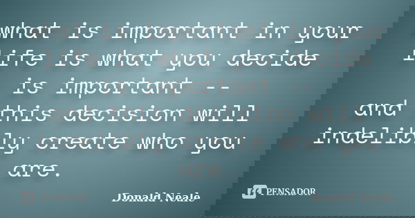 what is important in your life is what you decide is important -- and this decision will indelibly create who you are.... Frase de Donald Neale.