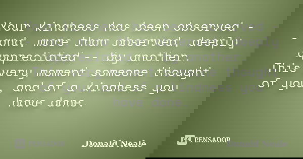 Your kindness has been observed -- and, more than observed, deeply appreciated -- by another. This verymomentsomeone thought of you, and of a kindness you have ... Frase de Donald Neale.
