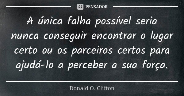 A única falha possível seria nunca conseguir encontrar o lugar certo ou os parceiros certos para ajudá-lo a perceber a sua força.... Frase de Donald O. Clifton.