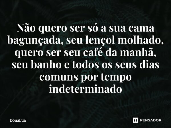 ⁠Não quero ser só a sua cama bagunçada, seu lençol molhado, quero ser seu café da manhã, seu banho e todos os seus dias comuns por tempo indeterminado... Frase de DonaLua.