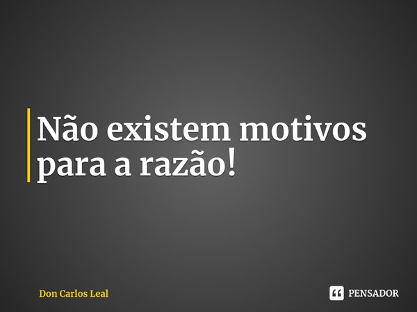⁠Não existem motivos para a razão!... Frase de Don Carlos Leal.
