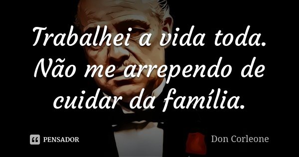 Trabalhei a vida toda. Não me arrependo de cuidar da família.... Frase de Don Corleone.