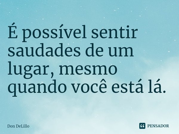 ⁠É possível sentir saudades de um lugar, mesmo quando você está lá.... Frase de Don DeLillo.