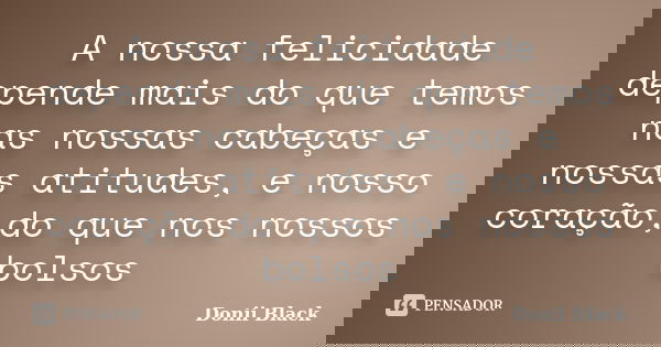 A nossa felicidade depende mais do que temos nas nossas cabeças e nossas atitudes, e nosso coração,do que nos nossos bolsos... Frase de Donii Black.