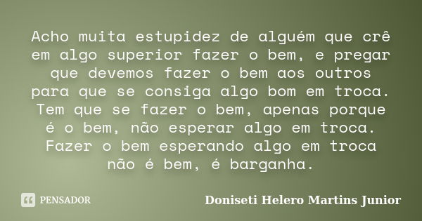 Acho muita estupidez de alguém que crê em algo superior fazer o bem, e pregar que devemos fazer o bem aos outros para que se consiga algo bom em troca. Tem que ... Frase de Doniseti Helero Martins Junior.