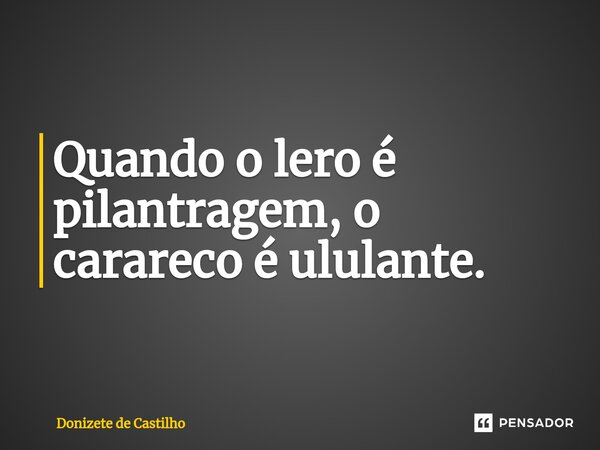 ⁠Quando o lero é pilantragem, o carareco é ululante.... Frase de Donizete de Castilho.