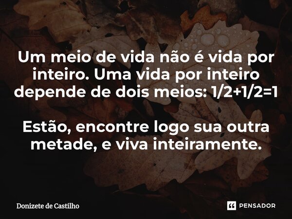 ⁠Um meio de vida não é vida por inteiro. Uma vida por inteiro depende de dois meios: 1/2+1/2=1 Estão, encontre logo sua outra metade, e viva inteiramente.... Frase de Donizete de Castilho.