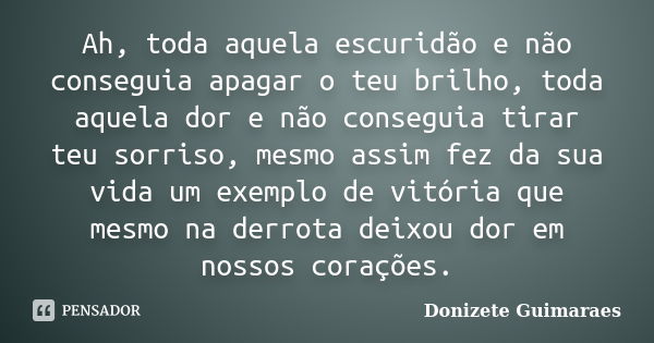 Ah, toda aquela escuridão e não conseguia apagar o teu brilho, toda aquela dor e não conseguia tirar teu sorriso, mesmo assim fez da sua vida um exemplo de vitó... Frase de Donizete Guimaraes.