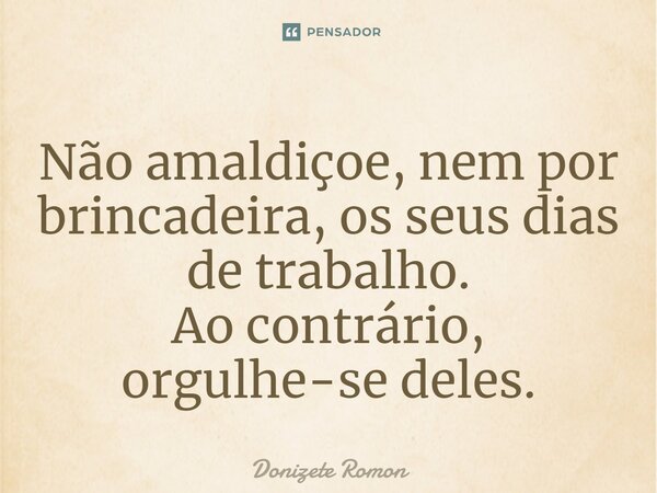 ⁠Não amaldiçoe, nem por brincadeira, os seus dias de trabalho. Ao contrário, orgulhe-se deles.... Frase de Donizete Romon.