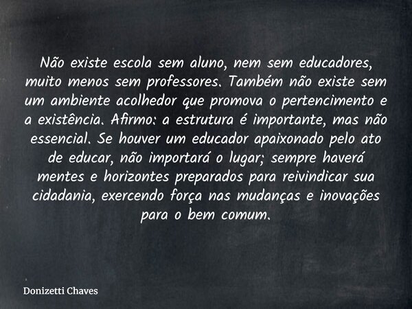 Não existe escola sem aluno, nem sem educadores, muito menos sem professores. Também não existe sem um ambiente acolhedor que promova o pertencimento e a existê... Frase de Donizetti Chaves.