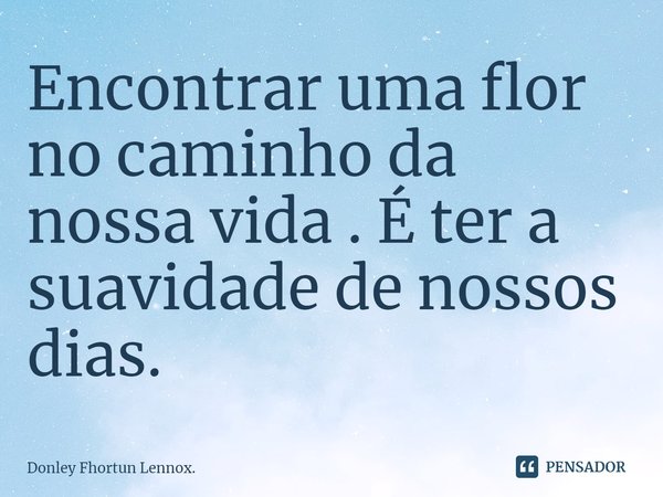 ⁠Encontrar uma flor no caminho da nossa vida . É ter a suavidade de nossos dias.... Frase de Donley Fhortun Lennox..