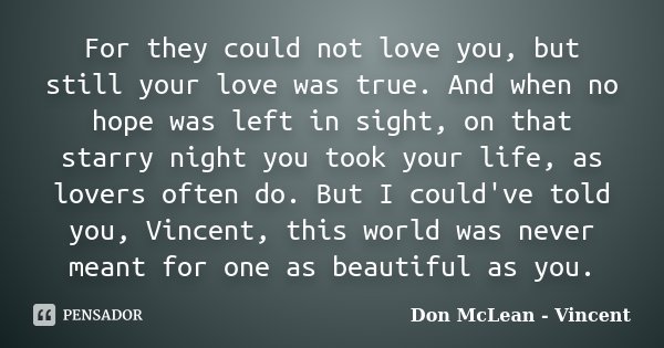 For they could not love you, but still your love was true. And when no hope was left in sight, on that starry night you took your life, as lovers often do. But ... Frase de Don McLean - Vincent.