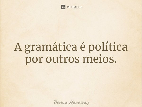 ⁠A gramática é política por outros meios.... Frase de Donna Haraway.