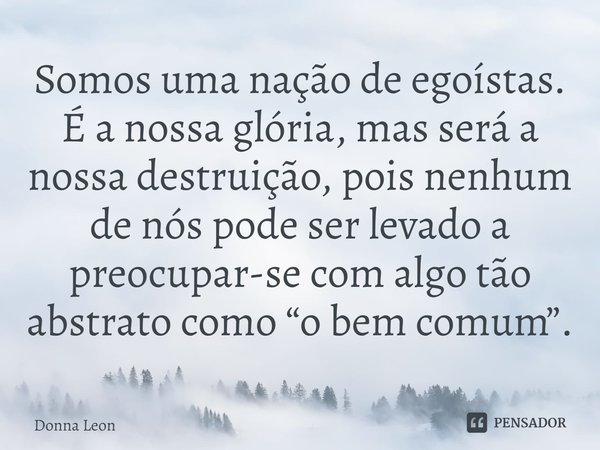 ⁠Somos uma nação de egoístas. É a nossa glória, mas será a nossa destruição, pois nenhum de nós pode ser levado a preocupar-se com algo tão abstrato como “o bem... Frase de Donna Leon.