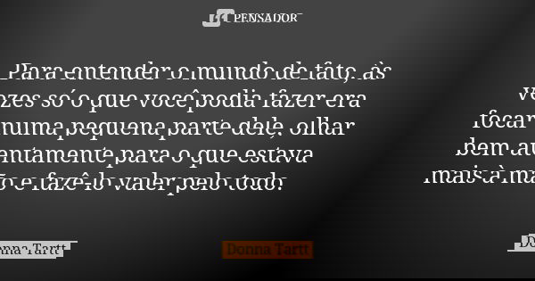 Para entender o mundo de fato, às vezes só o que você podia fazer era focar numa pequena parte dele, olhar bem atentamente para o que estava mais à mão e fazê-l... Frase de Donna Tartt.