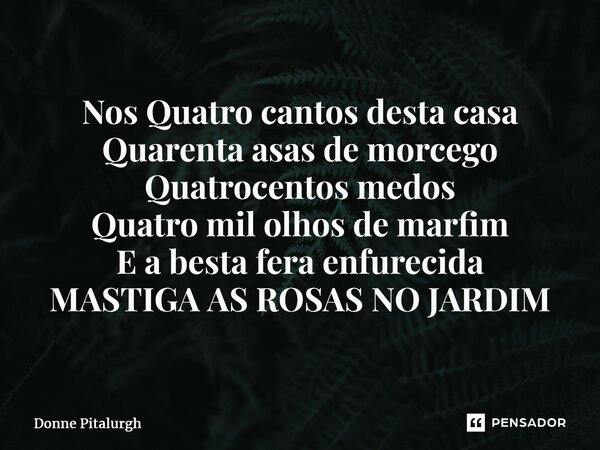 ⁠Nos Quatro cantos desta casa Quarenta asas de morcego Quatrocentos medos Quatro mil olhos de marfim E a besta fera enfurecida MASTIGA AS ROSAS NO JARDIM... Frase de Donne Pitalurgh.